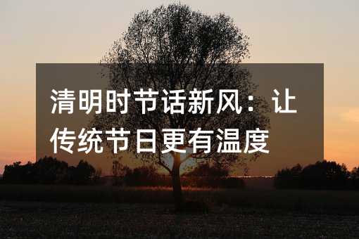 清明时节话新风:让传统节日更有温度