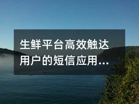 生鲜平台高效触达用户的短信应用指南