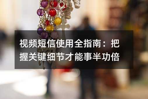 视频短信使用全指南:把握关键细节才能事半功倍