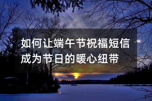如何让端午节祝福短信成为节日的暖心纽带