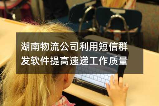 湖南物流公司利用短信群发软件提高速递工作质量