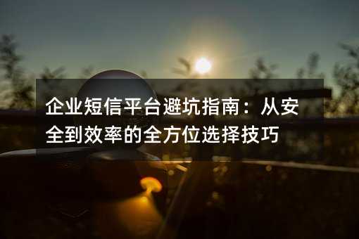 企业短信平台避坑指南:从安全到效率的全方位选择技巧