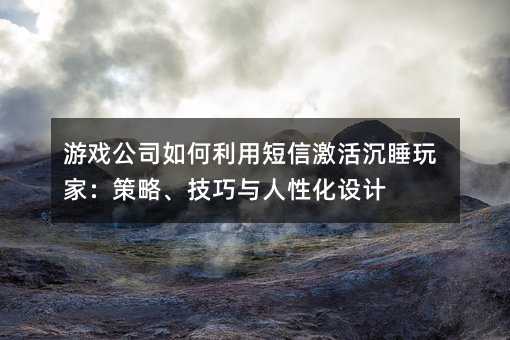 游戏公司如何利用短信激活沉睡玩家:策略、技巧与人性化设计