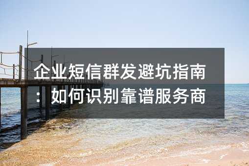 企业短信群发避坑指南:如何识别靠谱服务商