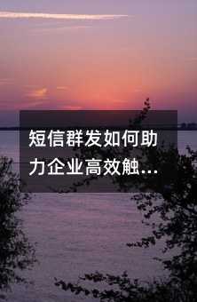 短信群发如何助力企业高效触达用户?这五大优势你需要知道