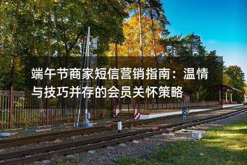 端午节商家短信营销指南:温情与技巧并存的会员关怀策略