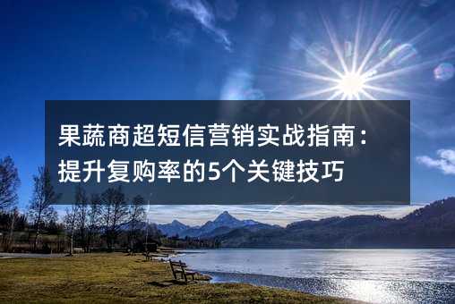 果蔬商超短信营销实战指南:提升复购率的5个关键技巧
