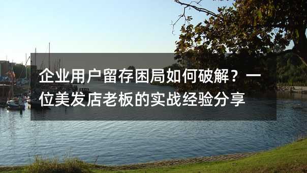 企业用户留存困局如何破解?一位美发店老板的实战经验分享