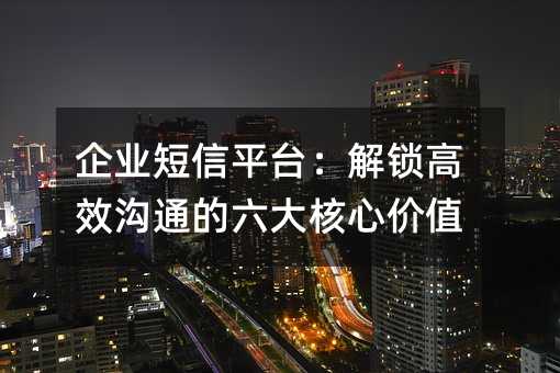 企业短信平台:解锁高效沟通的六大核心价值