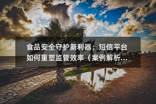 食品安全守护新利器:短信平台如何重塑监管效率(案例解析篇)