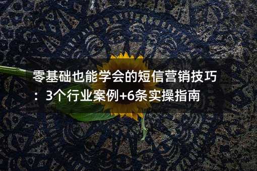 零基础也能学会的短信营销技巧:3个行业案例+6条实操指南