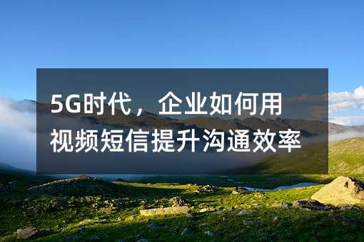 5G时代,企业如何用视频短信提升沟通效率?