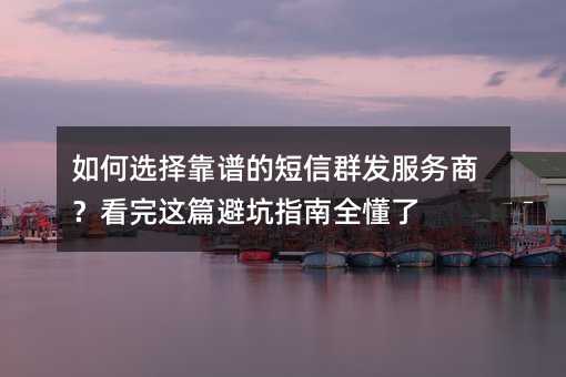如何选择靠谱的短信群发服务商?看完这篇避坑指南全懂了