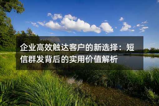 企业高效触达客户的新选择:短信群发背后的实用价值解析