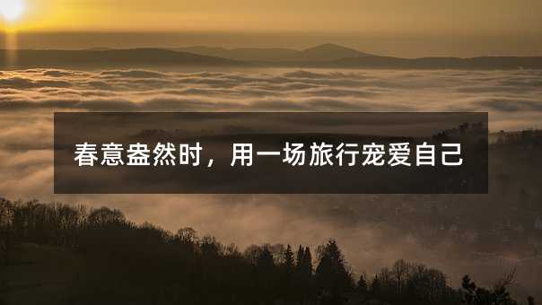 春意盎然时,用一场旅行宠爱自己