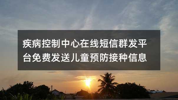 疾病控制中心在线短信群发平台免费发送儿童预防接种信息