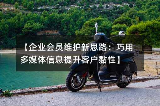 【企业会员维护新思路:巧用多媒体信息提升客户黏性】