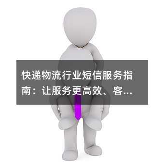 快递物流行业短信服务指南:让服务更高效、客户更安心