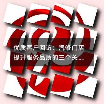 优质客户回访:汽修门店提升服务品质的三个关键维度