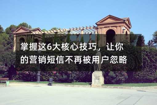 掌握这6大核心技巧,让你的营销短信不再被用户忽略