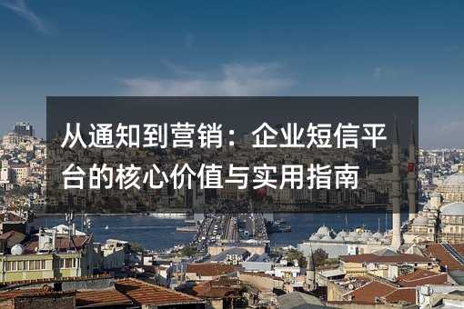 从通知到营销:企业短信平台的核心价值与实用指南