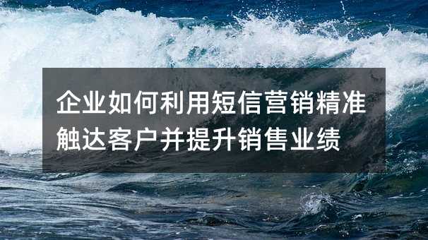 企业如何利用短信营销精准触达客户并提升销售业绩