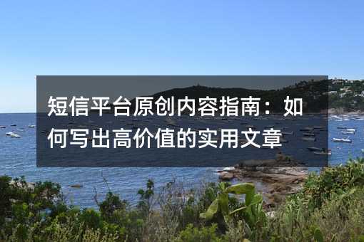 短信平台原创内容指南:如何写出高价值的实用文章