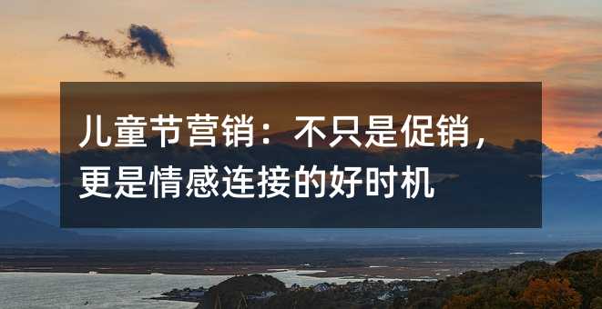 儿童节营销:不只是促销,更是情感连接的好时机
