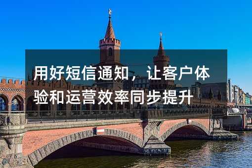 用好短信通知,让客户体验和运营效率同步提升