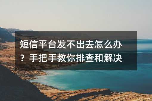 短信平台发不出去怎么办?手把手教你排查和解决