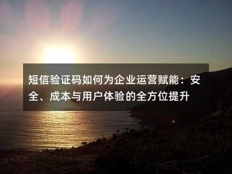 短信验证码如何为企业运营赋能:安全、成本与用户体验的全方位提升