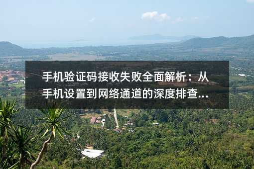 手机验证码接收失败全面解析:从手机设置到网络通道的深度排查指南