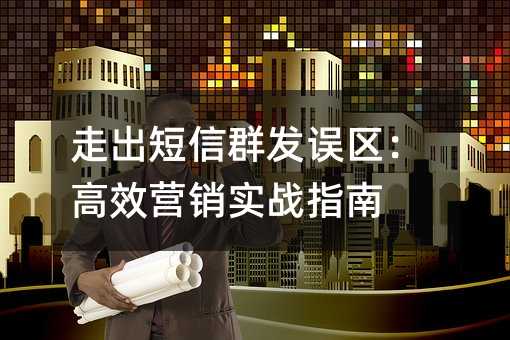 走出短信群发误区:高效营销实战指南
