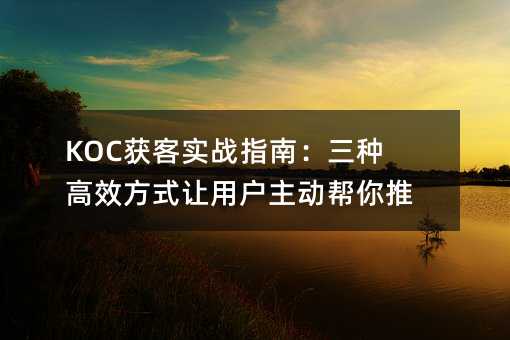 KOC获客实战指南:三种高效方式让用户主动帮你推广