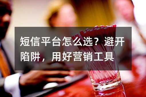 短信平台怎么选?避开陷阱,用好营销工具