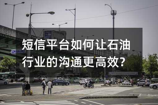 短信平台如何让石油行业的沟通更高效?