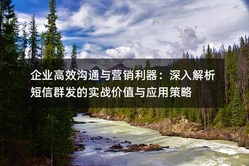 企业高效沟通与营销利器:深入解析短信群发的实战价值与应用策略