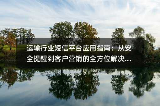 ÔËÊäÐÐÒµ¶ÌÐÅÆ½Ì¨Ó¦ÓÃÖ¸ÄÏ£º´Ó°²È«ÌáÐѵ½¿Í»§ÓªÏúµÄÈ«·½Î»½â¾ö·½°¸