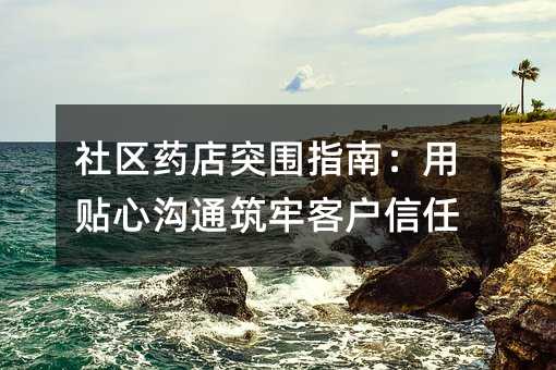 社区药店突围指南:用贴心沟通筑牢客户信任
