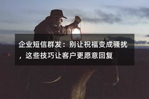 企业短信群发:别让祝福变成骚扰,这些技巧让客户更愿意回复