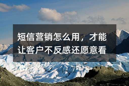 短信营销怎么用,才能让客户不反感还愿意看