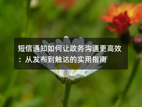 短信通知如何让政务沟通更高效:从发布到触达的实用指南