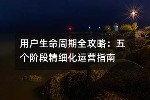 用户生命周期全攻略:五个阶段精细化运营指南