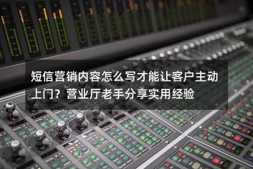 短信营销内容怎么写才能让客户主动上门?营业厅老手分享实用经验