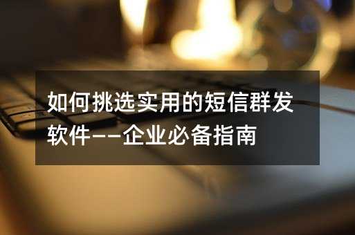 如何挑选实用的短信群发软件——企业必备指南