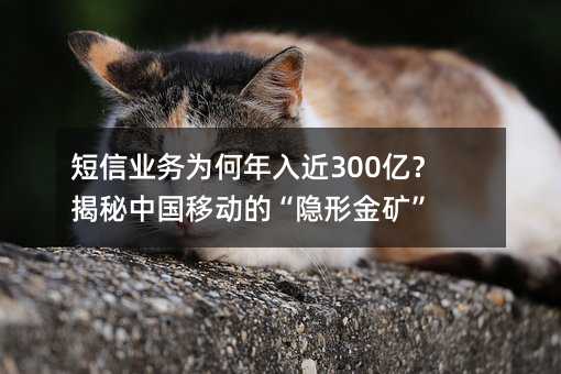 短信业务为何年入近300亿?揭秘中国移动的“隐形金矿”