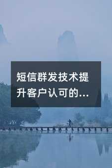 短信群发技术提升客户认可的全方位指南