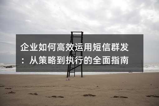 企业如何高效运用短信群发:从策略到执行的全面指南