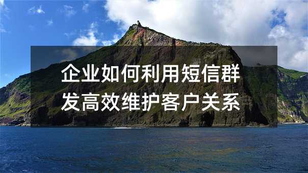 企业如何利用短信群发高效维护客户关系