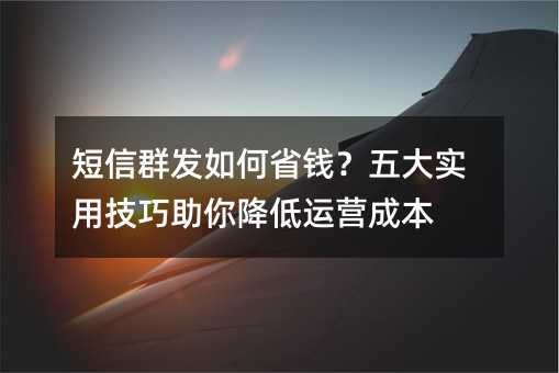 短信群发如何省钱?五大实用技巧助你降低运营成本